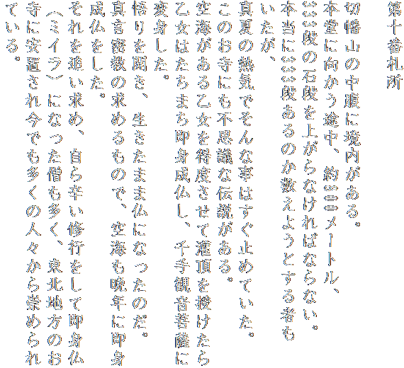 第十番札所

切幡山の中腹に境内がある。
本堂に向かう途中、約800メートル、
333段の石段を上がらなければならない。
本当に333段あるのか数えようとする者もいたが、
真夏の熱気でそんな事はすぐ止めていた。
このお寺にも不思議な伝説がある。
空海がある乙女を得度させて灌頂を授けたら
乙女はたちまち即身成仏し、千手観音菩薩に変身した。
悟りを開き、生きたまま仏になったのだ。
真言密教の求めるもので、空海も晩年に即身成仏をした。
それを追い求め、自ら辛い修行をして即身仏（ミイラ）になった僧も多く、東北地方のお寺に安置され今でも多くの人々から崇められている。