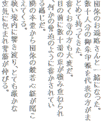 団体のお遍路さんと一緒になった。
数十人分の御朱印帳を代表の方がまとめて持ってきた。
書くお寺の方も大変だ。
目の前に数十冊の束が積み重ねられ、何かの脅迫のように書かされている感じだ。
隣の本堂から団体の般若心経が聞こえてくる。
狭い境内に響き渡り、とても厳かな空気に包まれ背筋が伸びる。