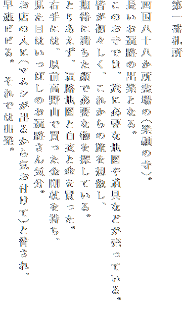 第一番札所

四国八十八か所霊場の(発願の寺)。
長いお遍路の出発となる。
このお寺では、旅に必要な地図や道具などが売っている。
皆が初々しく、これからの旅を想像し、
期待に満ちた顔で必要な物を探している。
とりあえず、遍路地図と白衣と傘を買った。
右手には、以前高野山で買った金剛杖を持ち、
見た目はいっぱしのお遍路さん気分。
お店の人に(マムシが出るから気お付けて)と脅され、
早速ビビる。 それでは出発。