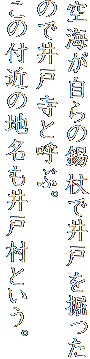 空海が自らの錫杖で井戸を掘ったので井戸寺と呼ぶ。
この付近の地名も井戸村という。