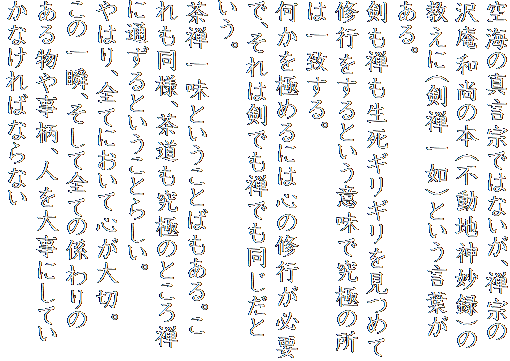 空海の真言宗ではないが、禅宗の沢庵和尚の本（不動地神妙録)の教えに（剣禅一如）という言葉がある。
剣も禅も生死ギリギリを見つめて修行をするという意味で究極の所は一致する。
何かを極めるには心の修行が必要で、それは剣でも禅でも同じだという。
茶禅一味ということばもある。これも同様、茶道も究極のところ禅に通ずるということらしい。
やはり、全てにおいて心が大切。この一瞬、そして全ての係わりのある物や事柄、人を大事にしていかなければならない。