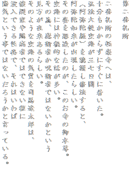第二番札所

二番札所の極楽寺へは、
十分もかからずにすぐに着いた。
弘法大使空海が三七日間
（阿弥陀経）を読誦し修法すると、
阿弥陀如来が出現したらしい。
その姿を彫造したのが、このお寺の御本尊。
空海には神秘的な話が多い。
その為、魔術者か呪術者ではないかという
見方が在来あるらしい。
そのような空海の気質を司馬遼太郎は、
懐疑家や臆病者ではできない程に
没入できる性格で、それはいわば
陽気という事ではないだろうかと言っている。