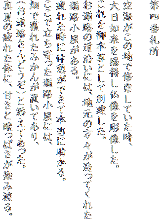 第四番札所

空海がこの地で修業していた時、
大日如来を感得し仏像を彫像した。
これを御本尊として創建した。
お遍路の道沿いには、地元の方々が造ってくれた
遍路小屋がある。
疲れた時に休憩ができて本当に助かる。
ここで立ち寄った遍路小屋には、
畑で獲れたみかんが置いてあり、
（お遍路さんどうぞ）と添えてあった。
真夏の疲れた体に、甘さと酸っぱさが染み渡る。
