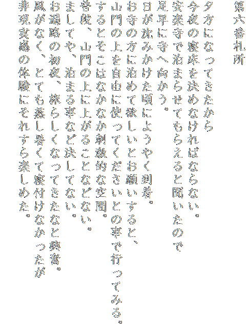 第六番札所

夕方になってきたから
今夜の寝床を決めなければならない。
安楽寺で泊まらせてもらえると聞いたので
足早に寺へ向かう。
日が沈みかけた頃にようやく到着。
お寺の方に泊めて欲しいとお願いすると、
山門の上を自由に使ってくださいとの事で行ってみる。
するとそこはなかなか刺激的な空間。
普段、山門の上に上がることなどない。
ましてや、泊まる事など決してない。
お遍路の初夜、旅らしくなってきたなと興奮。
風がなく、とても蒸し暑くて寝付けなかったが
非現実感の体験にそれすら楽しめた。
