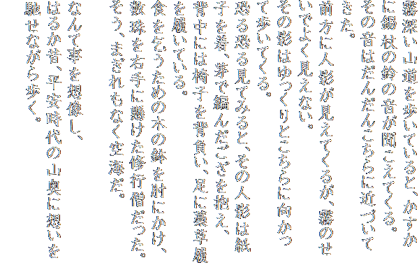 霧深い山道を歩いていると、かすかに錫杖の鈴の音が聞こえてくる。
その音はだんだんこちらに近づいてきた。
前方に人影が見えてくるが、霧のせいでよく見えない。
その影はゆっくりとこちらに向かって歩いてくる。
恐る恐る見てみると、その人影は紙子を着、茅で編んだござを抱え、
背中には椅子を背負い、足に藁草履を履いている。
食を乞うための木の鉢を肘にかけ、数珠を右手に懸けた修行僧だった。
そう、まぎれもなく空海だ。

なんて事を想像し、
はるか昔、平安時代の山奥に想いを馳せながら歩く。
