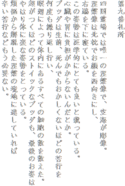 第九番札所

四国霊場では唯一の涅槃像で、空海が彫像。
涅槃像は北枕でお顔を西向きにし、
右脇を下に寝ている。
この姿勢は医学的にとても良いと載っている。
心臓や胃に負担がかからないんだとか。
ブッダは生前、死んでもおかしくないほどの苦行を
何度も繰り返し行い、
瞑想によって体内にあるすべての細胞の数を数えた。
超がつくほどのストイックなブッダも、最後のお姿は
やはり体に楽な姿勢をとっている。
煩悩から解脱した涅槃の境地に達していれば
辛い苦行などもう必要ない。