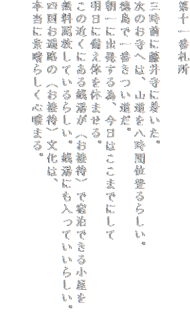 第十一番札所

三時前に藤井寺に着いた。
次のお寺へは、山道を八時間位登るらしい。
徳島で一番きつい道だ。
朝一に出発する為、今日はここまでにして
明日に備え体を休ませる。
この近くにある銭湯が（お接待）で宿泊できる小屋を
無料開放しているらしい。銭湯にも入っていいらしい。
四国お遍路の（お接待）文化は、
本当に素晴らしく心暖まる。

